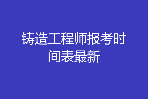铸造工程师报考时间表最新