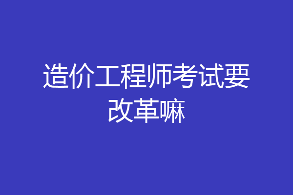 造价工程师考试要改革嘛