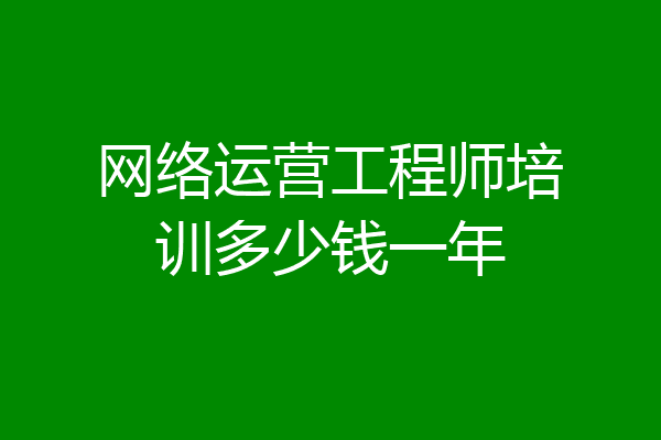 网络运营工程师培训多少钱一年