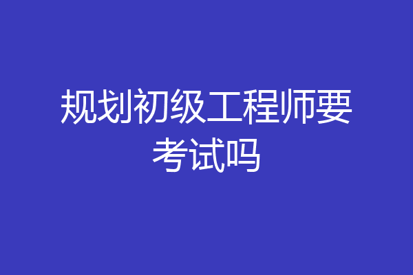 规划初级工程师要考试吗