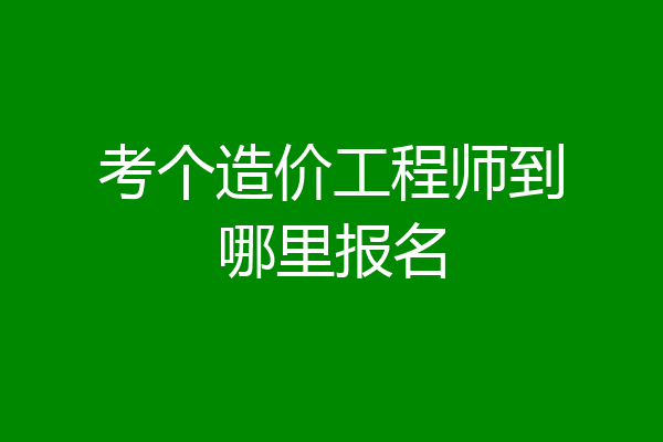 考个造价工程师到哪里报名