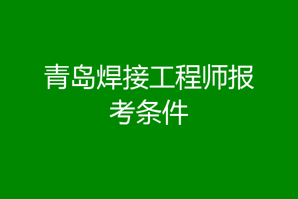 青岛焊接工程师报考条件