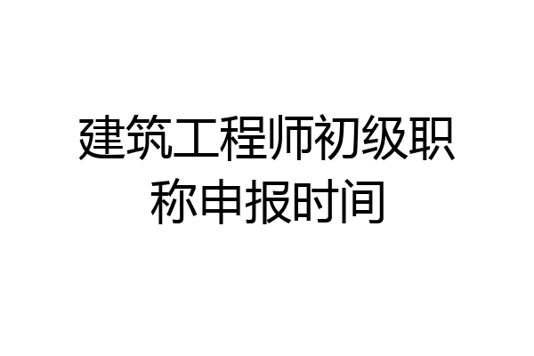 建筑工程师初级职称申报时间
