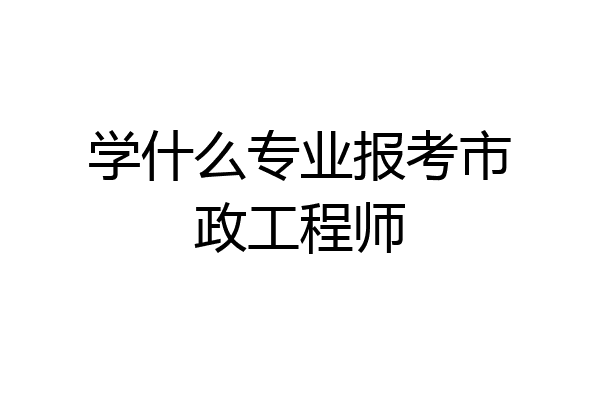 学什么专业报考市政工程师