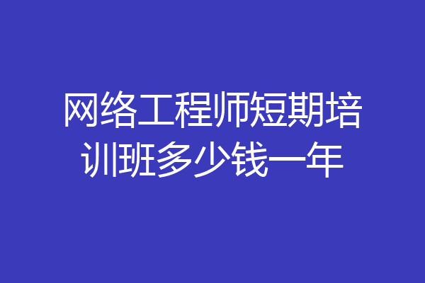 网络工程师短期培训班多少钱一年