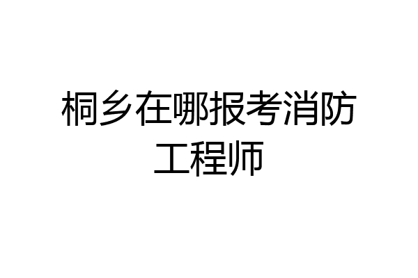 桐乡在哪报考消防工程师