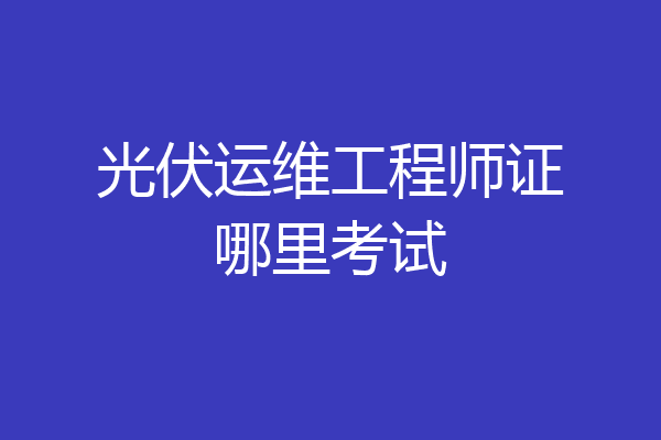 光伏运维工程师证哪里考试