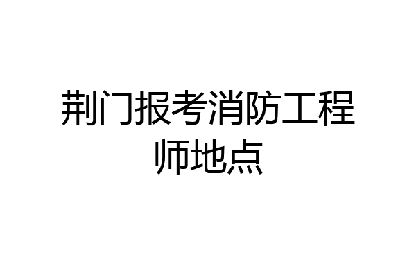 荆门报考消防工程师地点