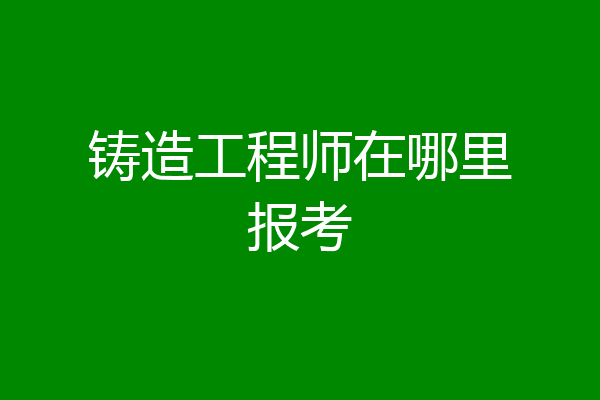 铸造工程师在哪里报考