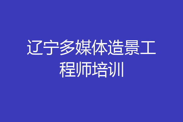 辽宁多媒体造景工程师培训
