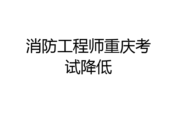 消防工程师重庆考试降低