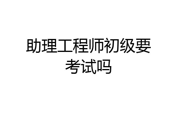 助理工程师初级要考试吗