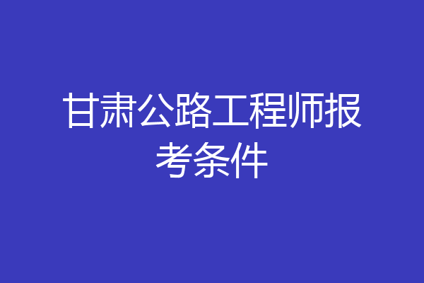 甘肃公路工程师报考条件