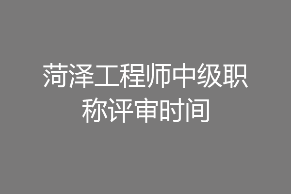菏泽工程师中级职称评审时间