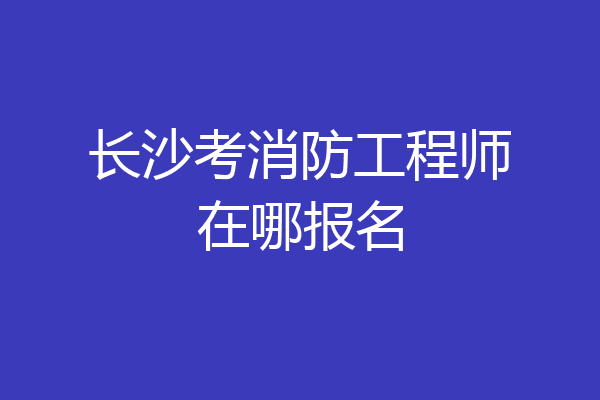 长沙考消防工程师在哪报名