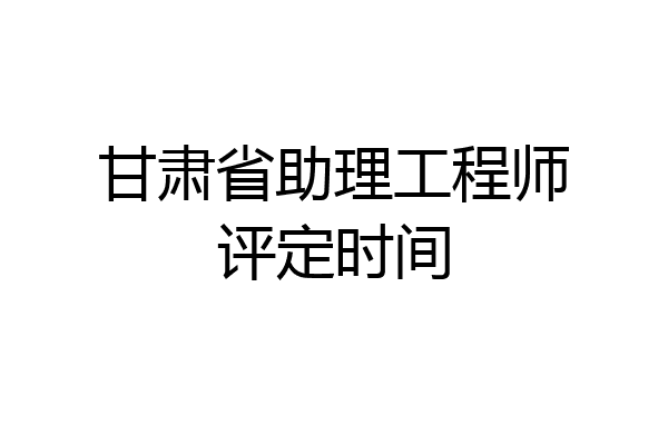甘肃省助理工程师评定时间