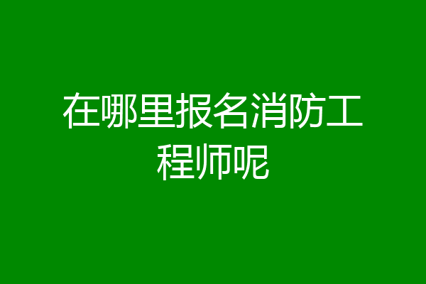 在哪里报名消防工程师呢