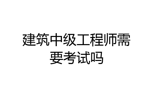 建筑中级工程师需要考试吗