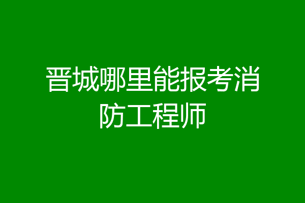 晋城哪里能报考消防工程师