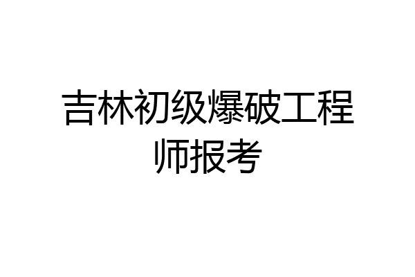 吉林初级爆破工程师报考