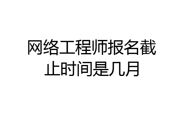 网络工程师报名截止时间是几月