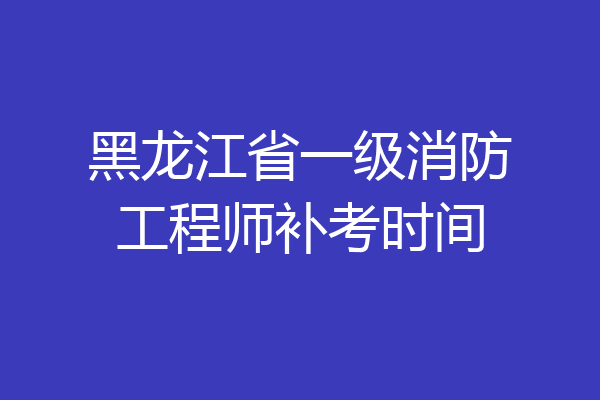 黑龙江省一级消防工程师补考时间
