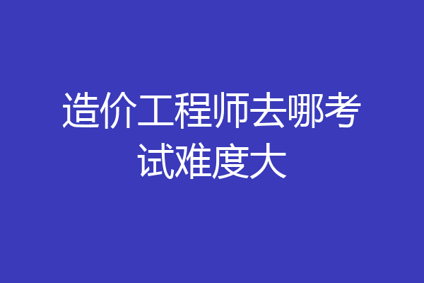 造价工程师去哪考试难度大