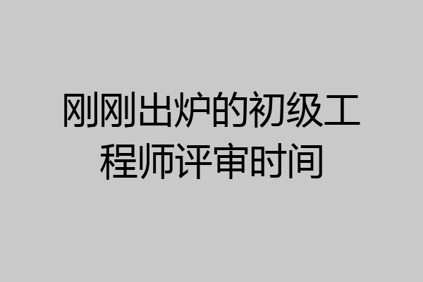 刚刚出炉的初级工程师评审时间