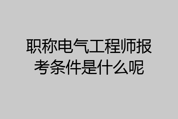 职称电气工程师报考条件是什么呢