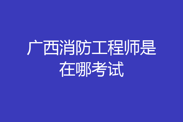 广西消防工程师是在哪考试