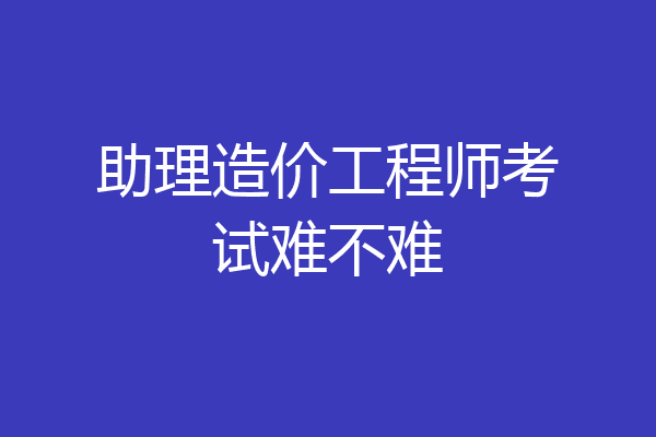 助理造价工程师考试难不难