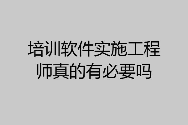 培训软件实施工程师真的有必要吗