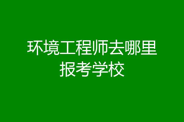 环境工程师去哪里报考学校