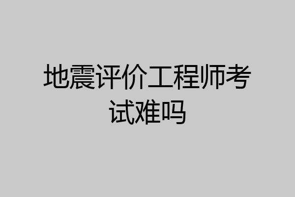 地震评价工程师考试难吗