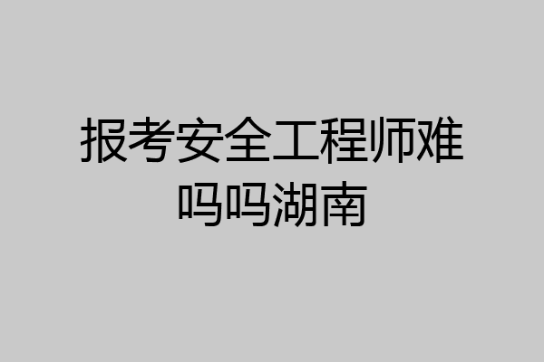 报考安全工程师难吗吗湖南