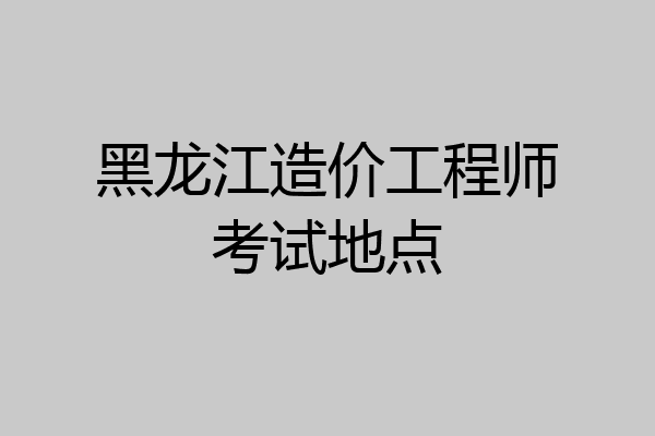 黑龙江造价工程师考试地点