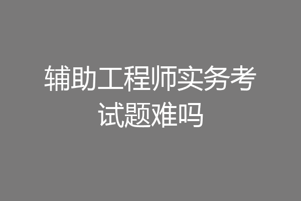 辅助工程师实务考试题难吗