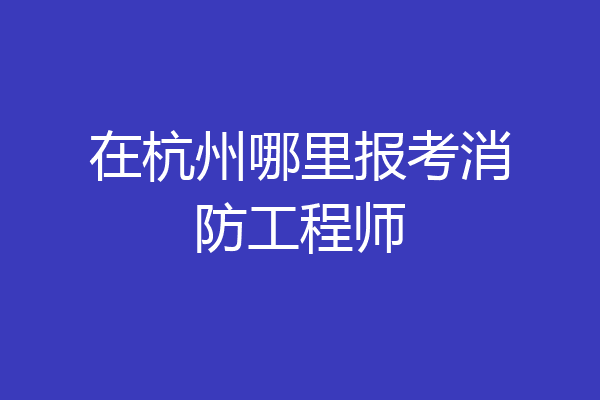 在杭州哪里报考消防工程师