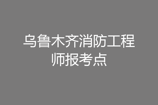 乌鲁木齐消防工程师报考点