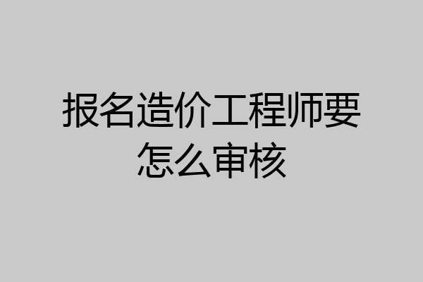 报名造价工程师要怎么审核