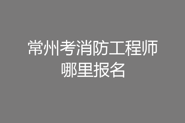 常州考消防工程师哪里报名