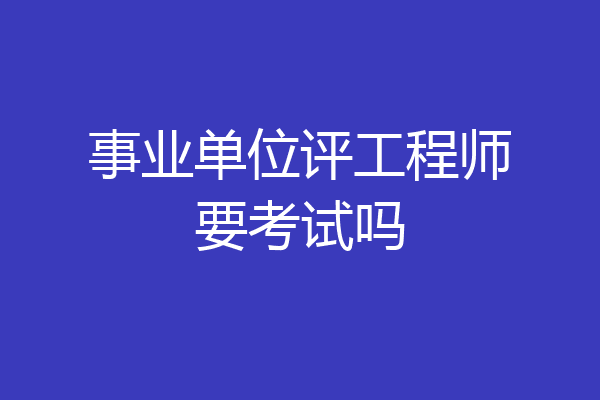 事业单位评工程师要考试吗