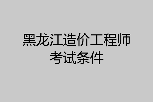 黑龙江造价工程师考试条件