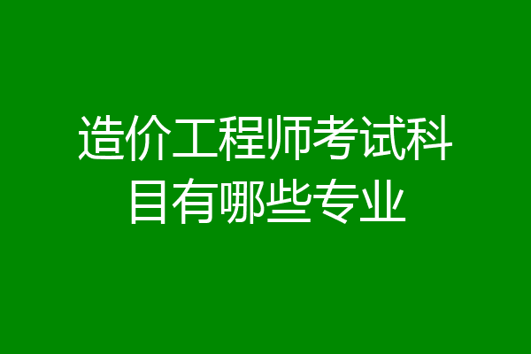 造价工程师考试科目有哪些专业