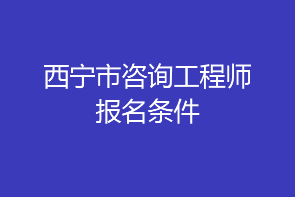 西宁市咨询工程师报名条件