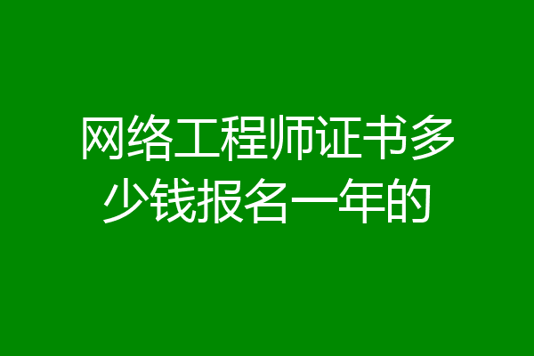 网络工程师证书多少钱报名一年的