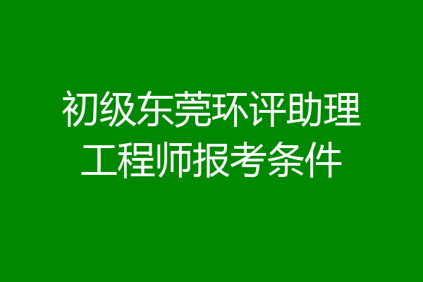 初级东莞环评助理工程师报考条件