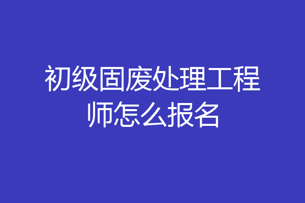 初级固废处理工程师怎么报名