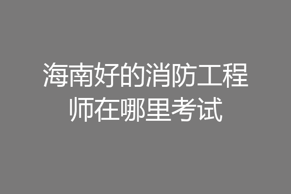 海南好的消防工程师在哪里考试