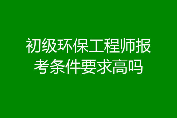 初级环保工程师报考条件要求高吗
